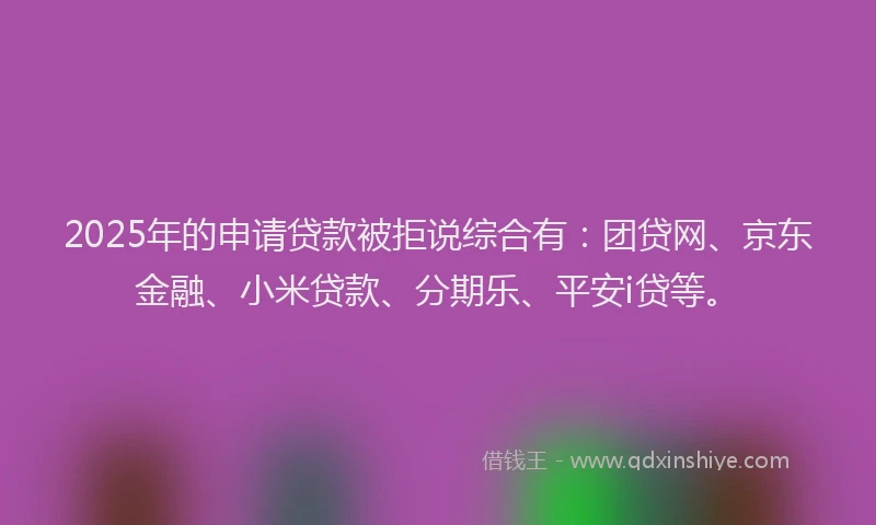 2025年的申请贷款被拒说综合有：团贷网、京东金融、小米贷款、分期乐、平安i贷等。