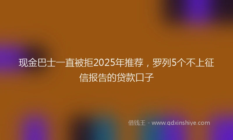 现金巴士一直被拒2025年推荐，罗列5个不上征信报告的贷款口子