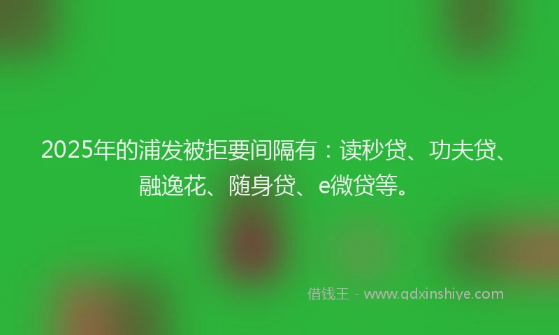 2025年的浦发被拒要间隔有：读秒贷、功夫贷、融逸花、随身贷、e微贷等。