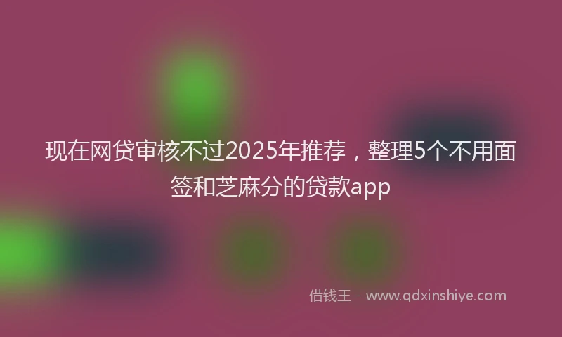 现在网贷审核不过2025年推荐，整理5个不用面签和芝麻分的贷款app