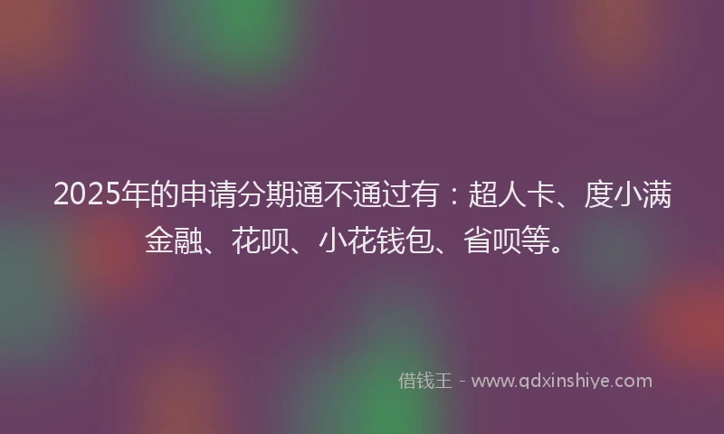 2025年的申请分期通不通过有：超人卡、度小满金融、花呗、小花钱包、省呗等。