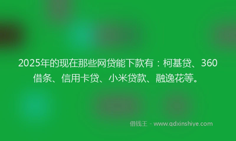 2025年的现在那些网贷能下款有：柯基贷、360借条、信用卡贷、小米贷款、融逸花等。