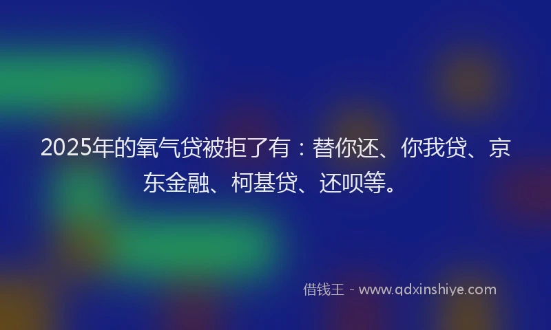 2025年的氧气贷被拒了有：替你还、你我贷、京东金融、柯基贷、还呗等。