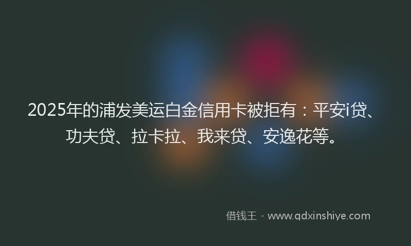 2025年的浦发美运白金信用卡被拒有：平安i贷、功夫贷、拉卡拉、我来贷、安逸花等。
