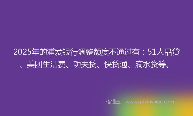 2025年的浦发银行调整额度不通过有：51人品贷、美团生活费、功夫贷、快贷通、滴水贷等。