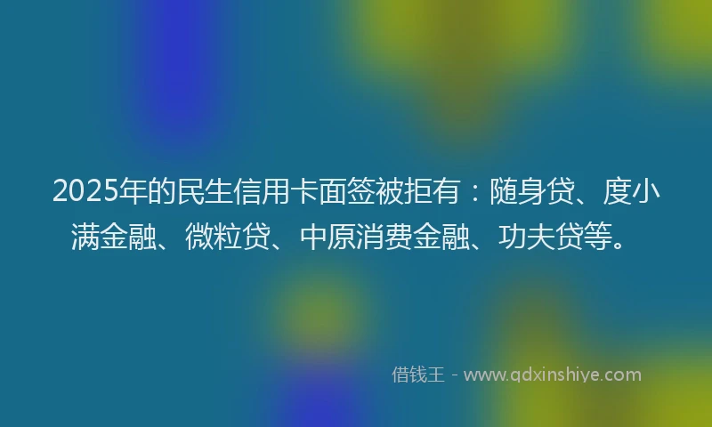 2025年的民生信用卡面签被拒有：随身贷、度小满金融、微粒贷、中原消费金融、功夫贷等。