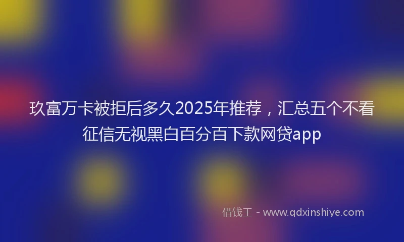 玖富万卡被拒后多久2025年推荐，汇总五个不看征信无视黑白百分百下款网贷app