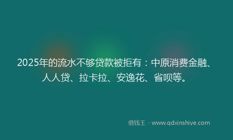 2025年的流水不够贷款被拒有：中原消费金融、人人贷、拉卡拉、安逸花、省呗等。