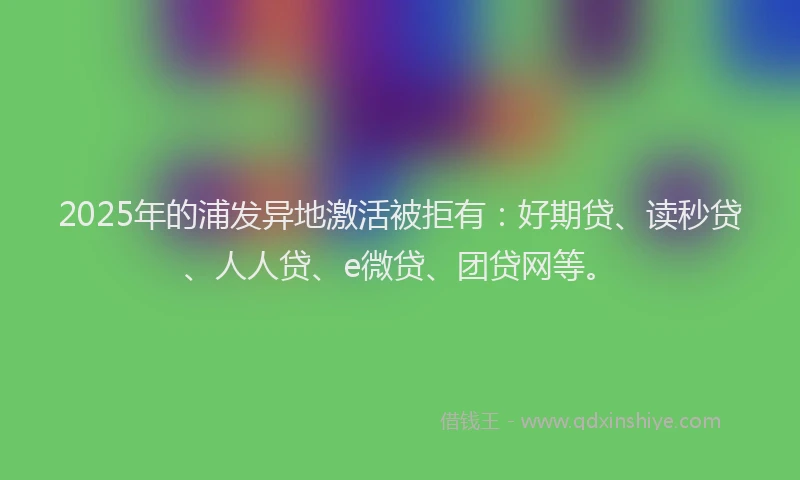 2025年的浦发异地激活被拒有：好期贷、读秒贷、人人贷、e微贷、团贷网等。