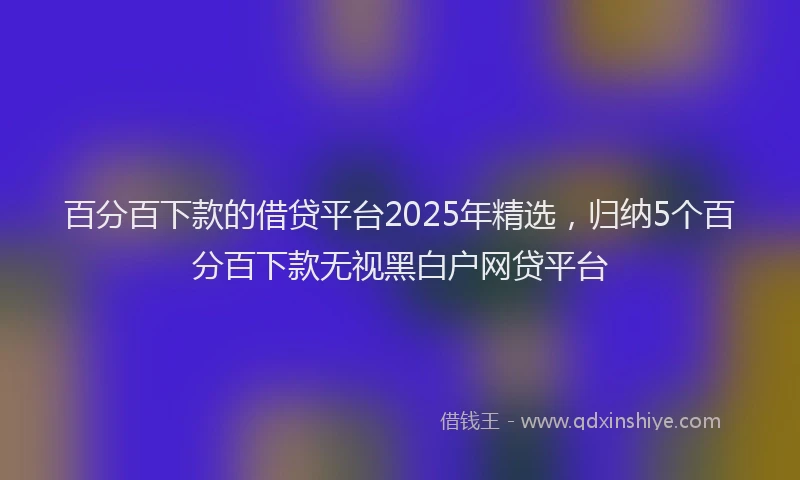 百分百下款的借贷平台2025年精选，归纳5个百分百下款无视黑白户网贷平台