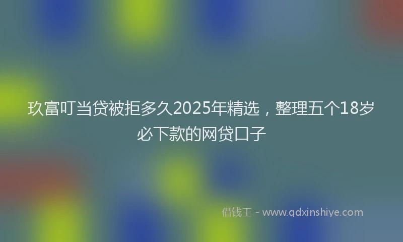 玖富叮当贷被拒多久2025年精选，整理五个18岁必下款的网贷口子