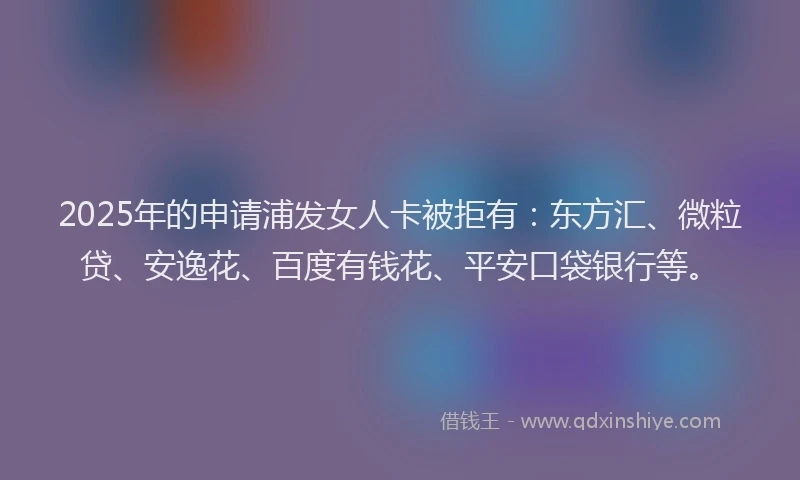 2025年的申请浦发女人卡被拒有：东方汇、微粒贷、安逸花、百度有钱花、平安口袋银行等。