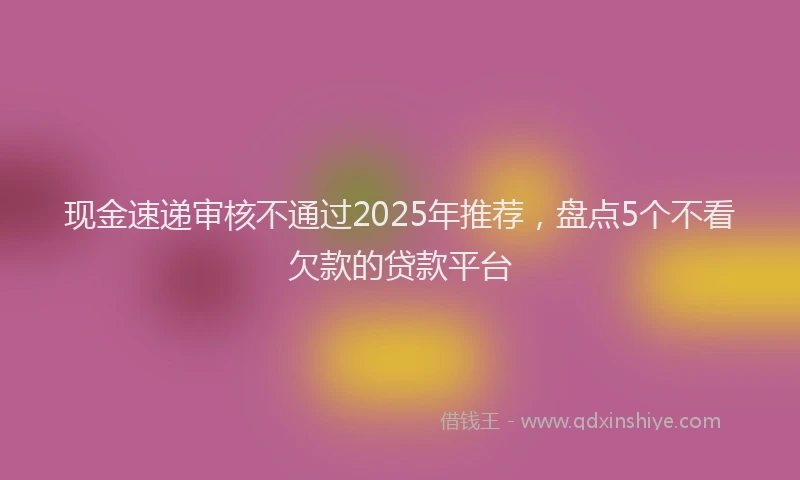 现金速递审核不通过2025年推荐，盘点5个不看欠款的贷款平台