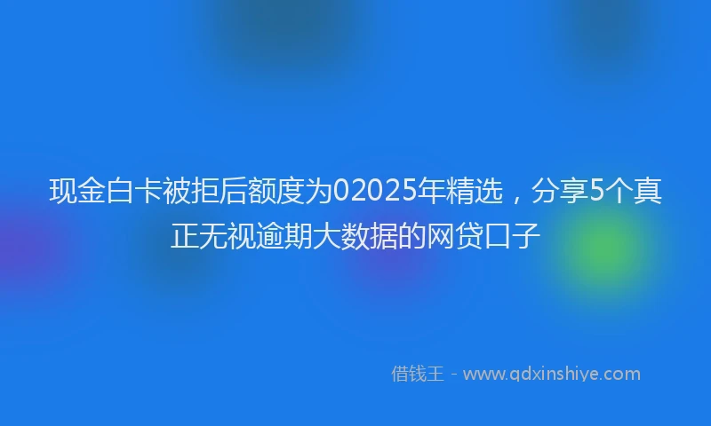 现金白卡被拒后额度为02025年精选，分享5个真正无视逾期大数据的网贷口子