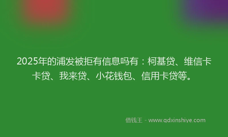 2025年的浦发被拒有信息吗有：柯基贷、维信卡卡贷、我来贷、小花钱包、信用卡贷等。