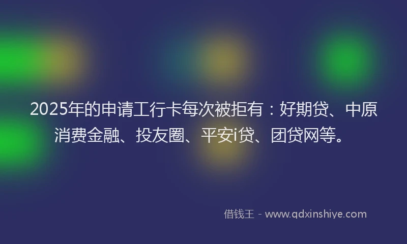 2025年的申请工行卡每次被拒有：好期贷、中原消费金融、投友圈、平安i贷、团贷网等。