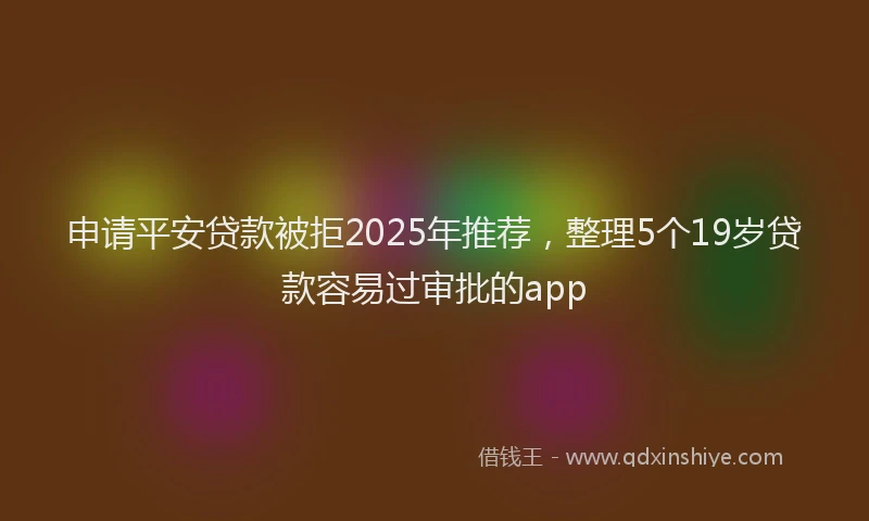 申请平安贷款被拒2025年推荐，整理5个19岁贷款容易过审批的app