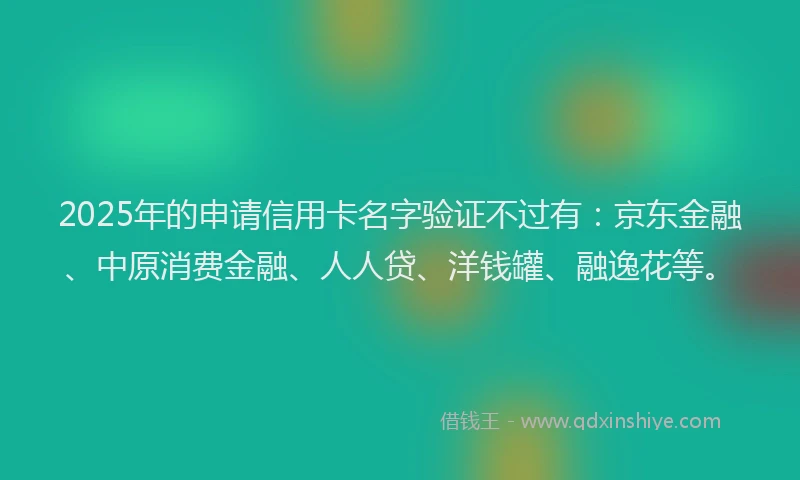 2025年的申请信用卡名字验证不过有：京东金融、中原消费金融、人人贷、洋钱罐、融逸花等。