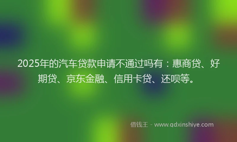 2025年的汽车贷款申请不通过吗有：惠商贷、好期贷、京东金融、信用卡贷、还呗等。