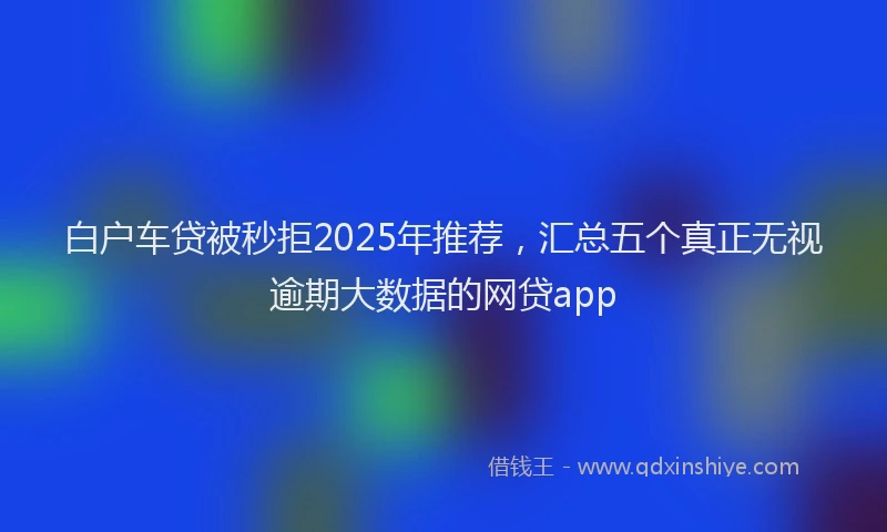 白户车贷被秒拒2025年推荐，汇总五个真正无视逾期大数据的网贷app