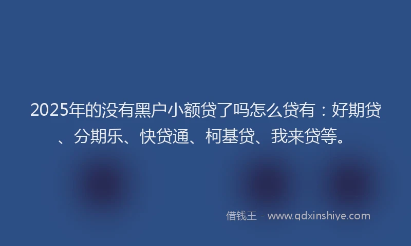 2025年的没有黑户小额贷了吗怎么贷有：好期贷、分期乐、快贷通、柯基贷、我来贷等。