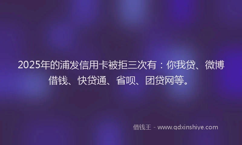 2025年的浦发信用卡被拒三次有：你我贷、微博借钱、快贷通、省呗、团贷网等。