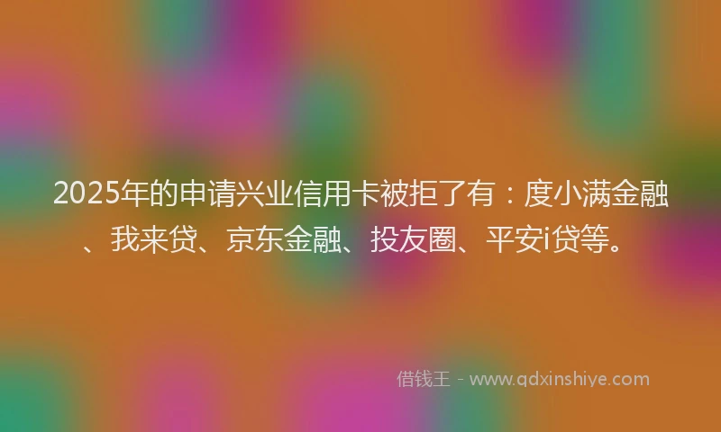 2025年的申请兴业信用卡被拒了有：度小满金融、我来贷、京东金融、投友圈、平安i贷等。
