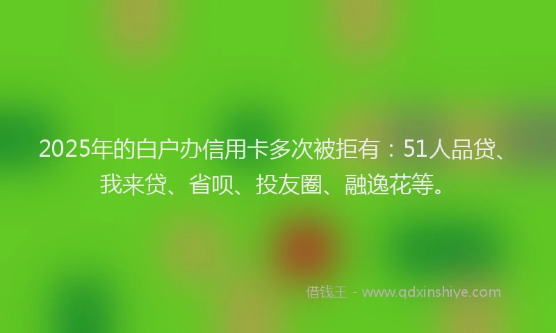 2025年的白户办信用卡多次被拒有：51人品贷、我来贷、省呗、投友圈、融逸花等。