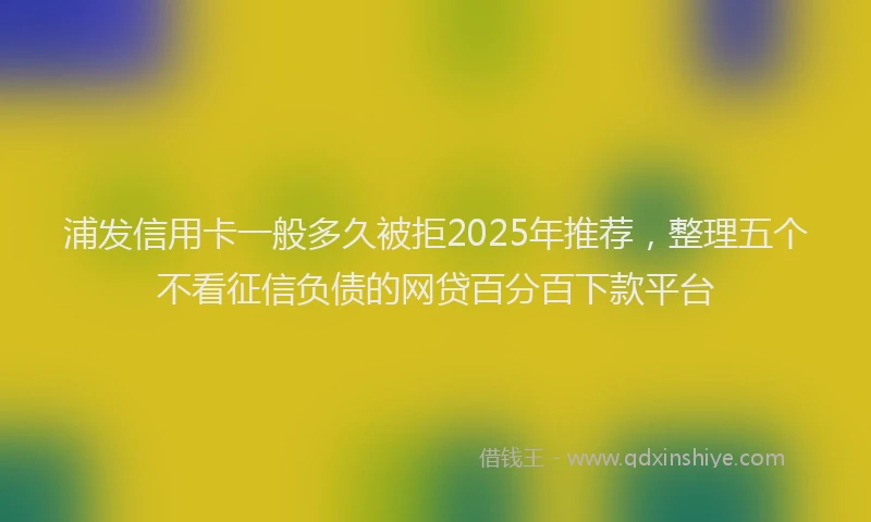 浦发信用卡一般多久被拒2025年推荐，整理五个不看征信负债的网贷百分百下款平台