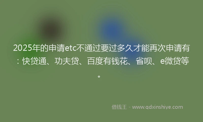 2025年的申请etc不通过要过多久才能再次申请有：快贷通、功夫贷、百度有钱花、省呗、e微贷等。
