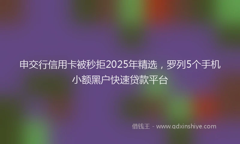 申交行信用卡被秒拒2025年精选，罗列5个手机小额黑户快速贷款平台