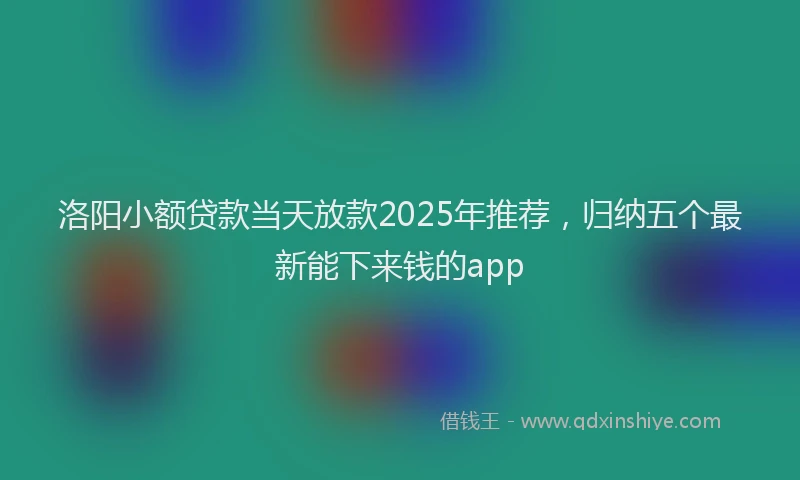 洛阳小额贷款当天放款2025年推荐，归纳五个最新能下来钱的app