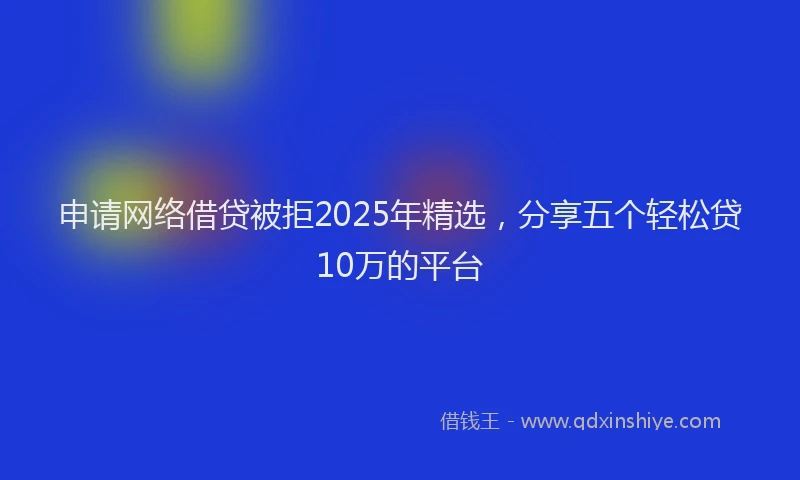 申请网络借贷被拒2025年精选，分享五个轻松贷10万的平台