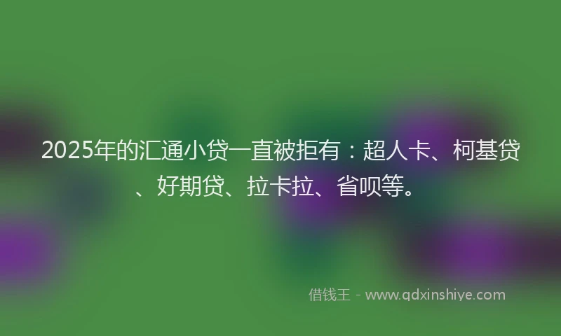 2025年的汇通小贷一直被拒有：超人卡、柯基贷、好期贷、拉卡拉、省呗等。