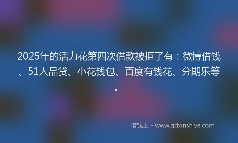 2025年的活力花第四次借款被拒了有：微博借钱、51人品贷、小花钱包、百度有钱花、分期乐等。