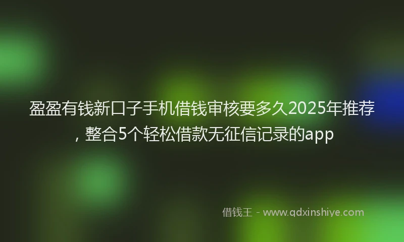 盈盈有钱新口子手机借钱审核要多久2025年推荐，整合5个轻松借款无征信记录的app