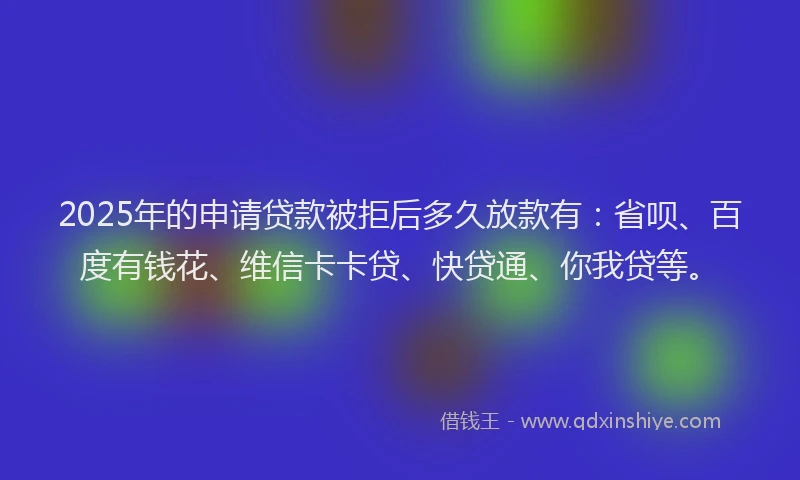 2025年的申请贷款被拒后多久放款有：省呗、百度有钱花、维信卡卡贷、快贷通、你我贷等。
