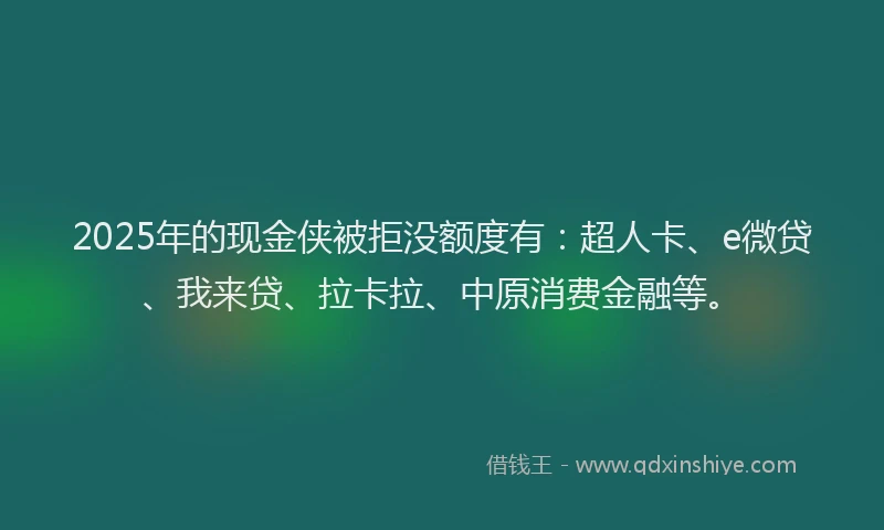 2025年的现金侠被拒没额度有：超人卡、e微贷、我来贷、拉卡拉、中原消费金融等。