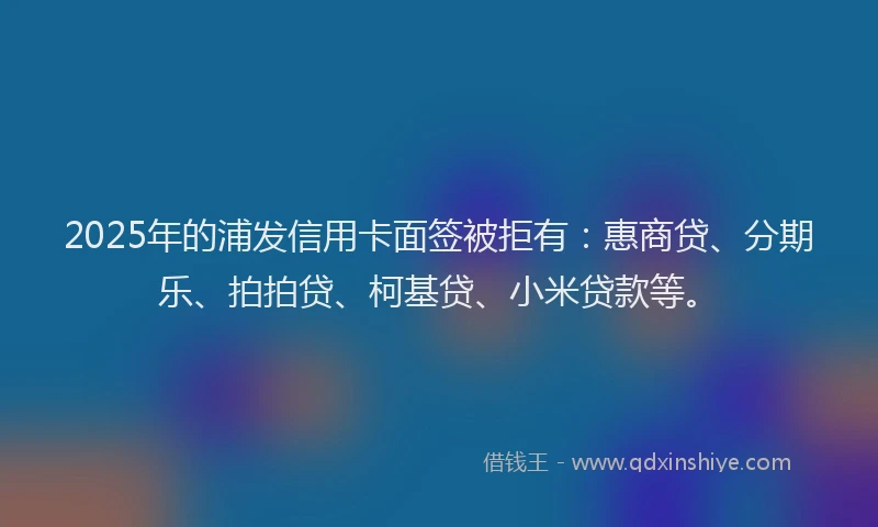 2025年的浦发信用卡面签被拒有：惠商贷、分期乐、拍拍贷、柯基贷、小米贷款等。