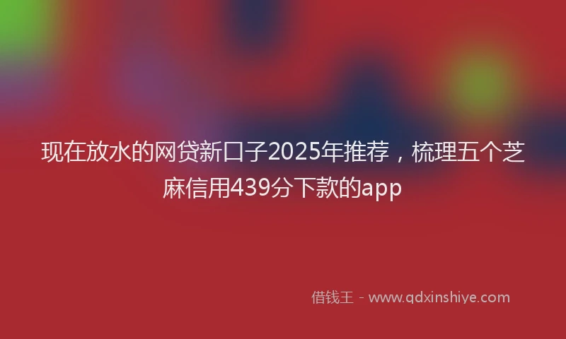 现在放水的网贷新口子2025年推荐，梳理五个芝麻信用439分下款的app