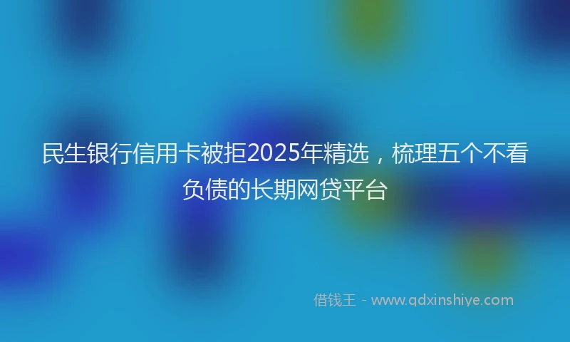 民生银行信用卡被拒2025年精选，梳理五个不看负债的长期网贷平台