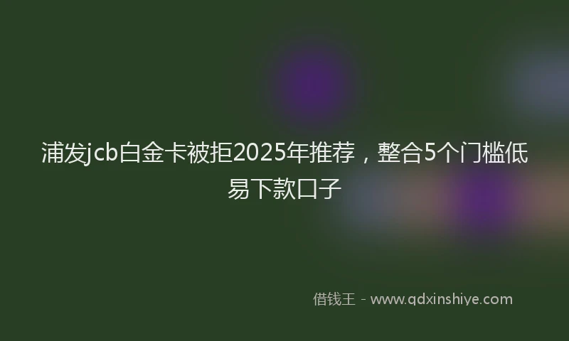 浦发jcb白金卡被拒2025年推荐，整合5个门槛低易下款口子