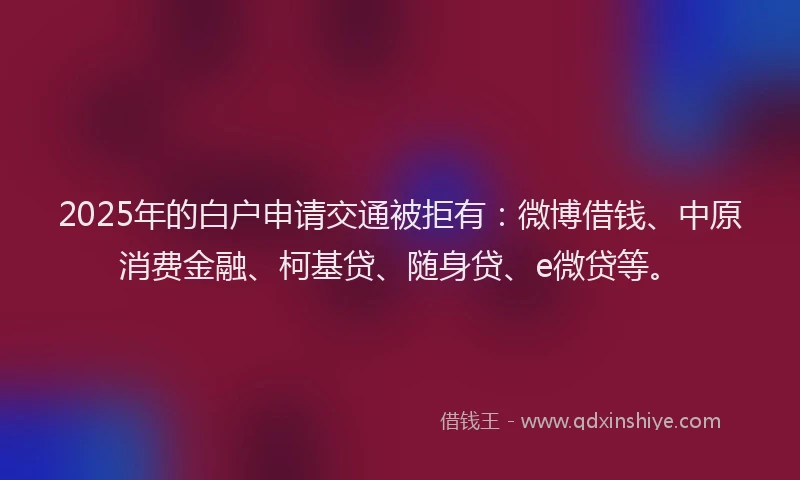 2025年的白户申请交通被拒有：微博借钱、中原消费金融、柯基贷、随身贷、e微贷等。