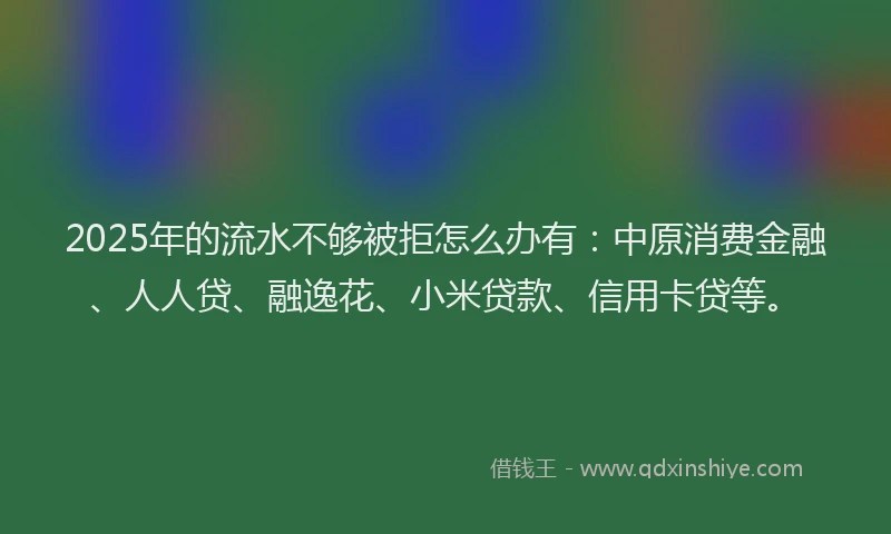 2025年的流水不够被拒怎么办有：中原消费金融、人人贷、融逸花、小米贷款、信用卡贷等。