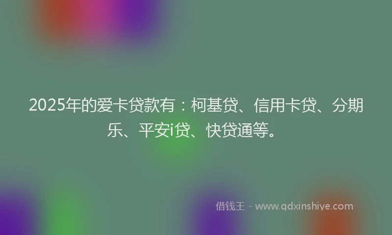 2025年的爱卡贷款有：柯基贷、信用卡贷、分期乐、平安i贷、快贷通等。