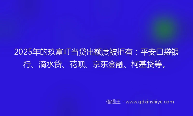 2025年的玖富叮当贷出额度被拒有：平安口袋银行、滴水贷、花呗、京东金融、柯基贷等。