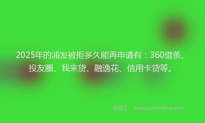 2025年的浦发被拒多久能再申请有：360借条、投友圈、我来贷、融逸花、信用卡贷等。