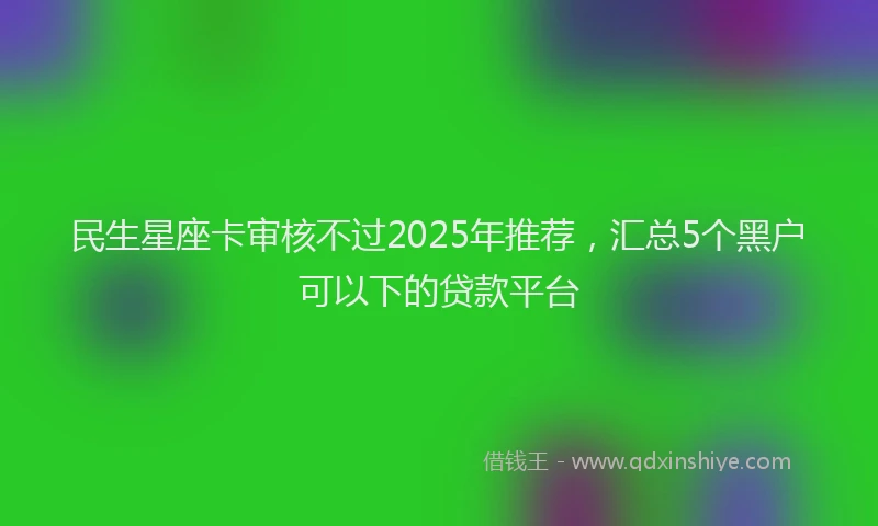 民生星座卡审核不过2025年推荐，汇总5个黑户可以下的贷款平台