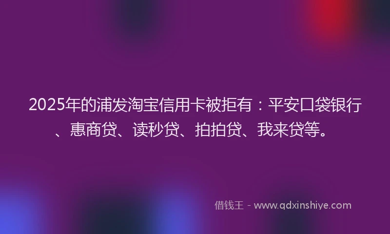 2025年的浦发淘宝信用卡被拒有：平安口袋银行、惠商贷、读秒贷、拍拍贷、我来贷等。