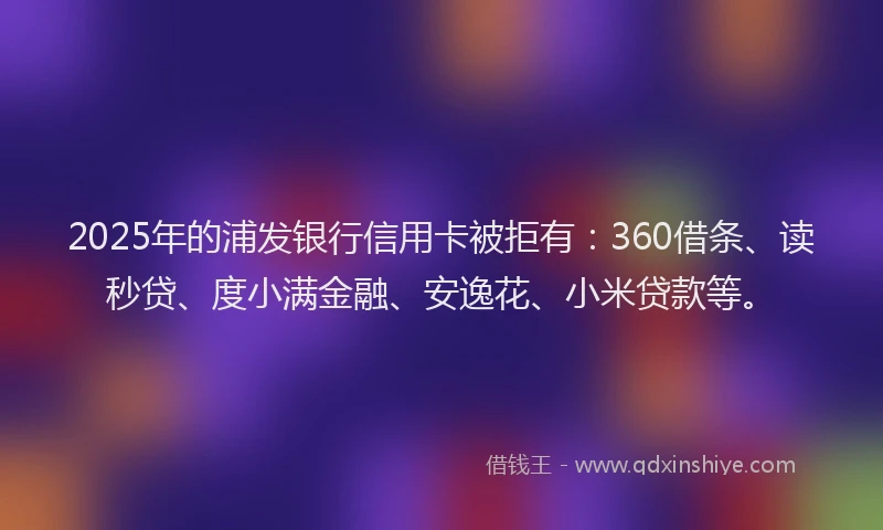 2025年的浦发银行信用卡被拒有：360借条、读秒贷、度小满金融、安逸花、小米贷款等。